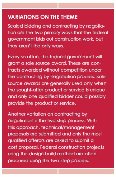 VARIATIONS ON THE THEME
Sealed bidding and contracting by negotiation
are the two primary ways that the federal
government bids out construction work, but
they aren’t the only ways.
Every so often, the federal government will
grant a sole source award. These are contracts
awarded without competition under
the contracting by negotiation process. Sole
source awards are generally used only when
the sought-after product or service is unique
and only one qualified bidder could possibly
provide the product or service.
Another variation on contracting by
negotiation is the two-step process. With
this approach, technical/management
proposals are submitted and only the most
qualified offerors are asked to submit a
cost proposal. Federal construction projects
using the design-build method are often
procured using the two-step process.